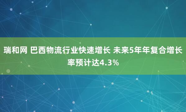 瑞和网 巴西物流行业快速增长 未来5年年复合增长率预计达4.3%