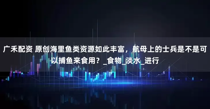 广禾配资 原创海里鱼类资源如此丰富，航母上的士兵是不是可以捕鱼来食用？_食物_淡水_进行