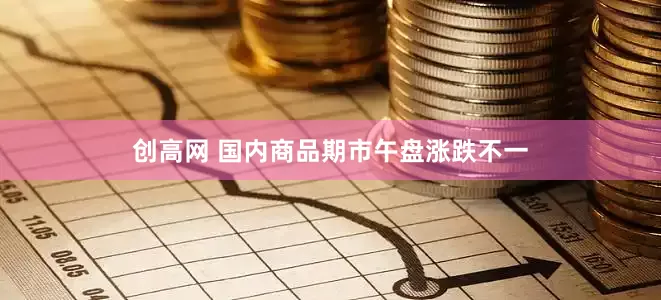 创高网 国内商品期市午盘涨跌不一