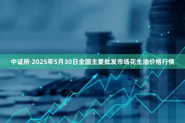 中证所 2025年5月30日全国主要批发市场花生油价格行情