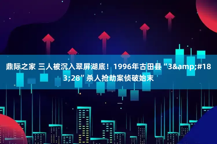 鼎际之家 三人被沉入翠屏湖底！1996年古田县“3·28”杀人抢劫案侦破始末