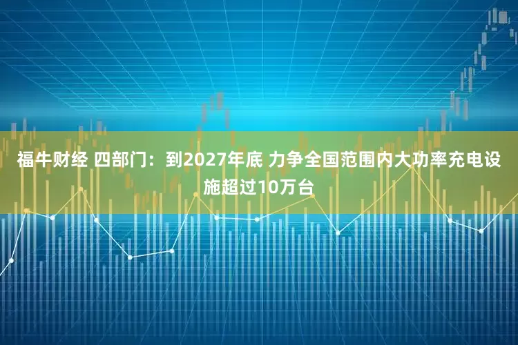 福牛财经 四部门：到2027年底 力争全国范围内大功率充电设施超过10万台