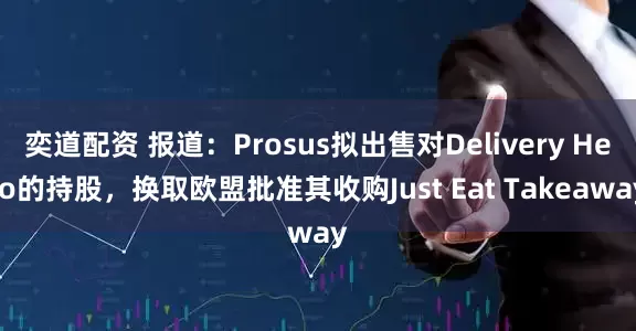 奕道配资 报道：Prosus拟出售对Delivery Hero的持股，换取欧盟批准其收购Just Eat Takeaway