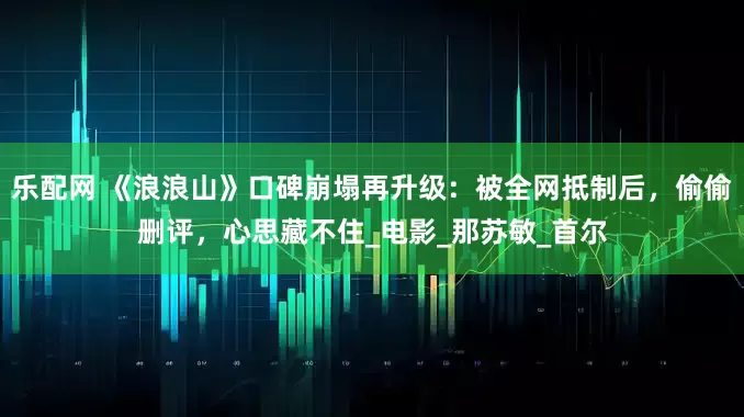 乐配网 《浪浪山》口碑崩塌再升级：被全网抵制后，偷偷删评，心思藏不住_电影_那苏敏_首尔
