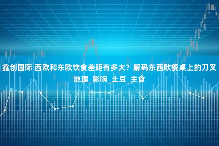 鑫创国际 西欧和东欧饮食差距有多大？解码东西欧餐桌上的刀叉地理_影响_土豆_主食