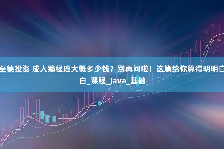至德投资 成人编程班大概多少钱？别再问啦！这篇给你算得明明白白_课程_Java_基础
