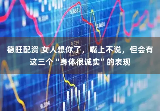 德旺配资 女人想你了，嘴上不说，但会有这三个“身体很诚实”的表现