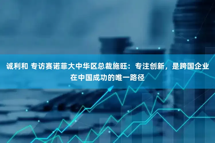 诚利和 专访赛诺菲大中华区总裁施旺：专注创新，是跨国企业在中国成功的唯一路径